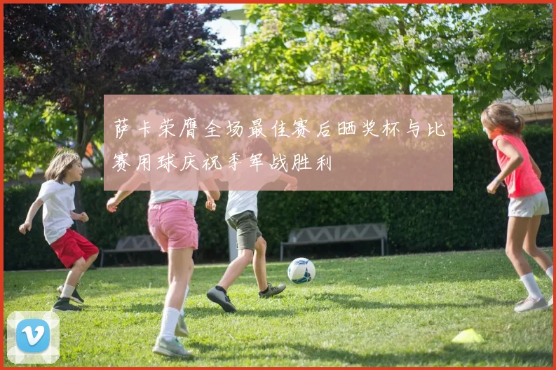 萨卡荣膺全场最佳赛后晒奖杯与比赛用球庆祝季军战胜利