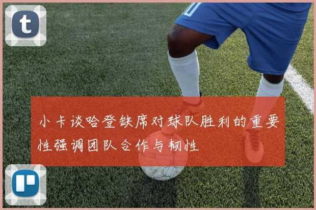 小卡谈哈登缺席对球队胜利的重要性强调团队合作与韧性