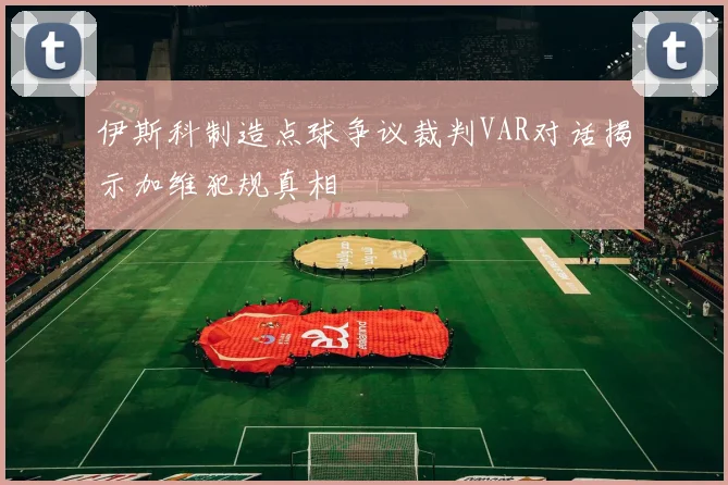 伊斯科制造点球争议裁判VAR对话揭示加维犯规真相