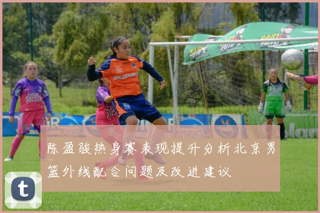陈盈骏热身赛表现提升分析北京男篮外线配合问题及改进建议