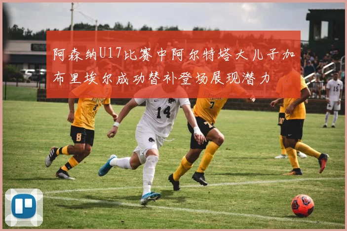 阿森纳U17比赛中阿尔特塔大儿子加布里埃尔成功替补登场展现潜力