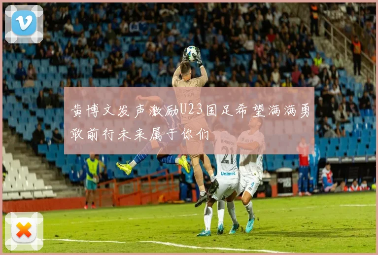 黄博文发声激励U23国足希望满满勇敢前行未来属于你们