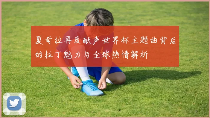 夏奇拉再度献声世界杯主题曲背后的拉丁魅力与全球热情解析