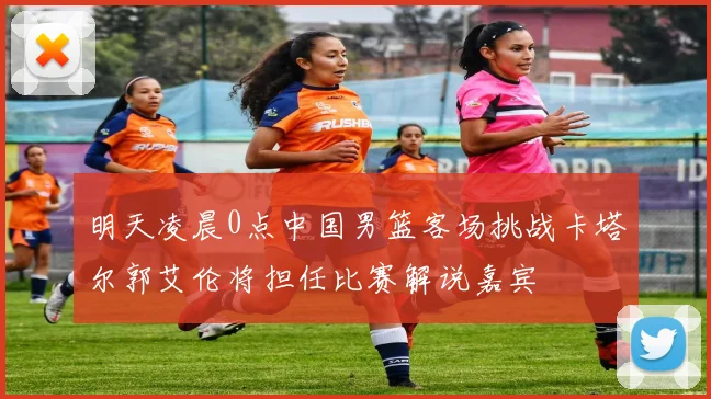 明天凌晨0点中国男篮客场挑战卡塔尔郭艾伦将担任比赛解说嘉宾