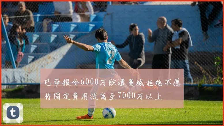 巴萨报价6000万欧遭曼城拒绝不愿将固定费用提高至7000万以上