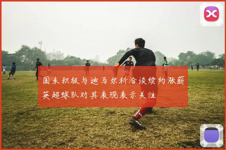 国米积极与迪马尔科洽谈续约涨薪英超球队对其表现表示关注